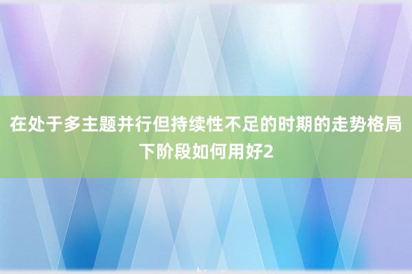 在处于多主题并行但持续性不足的时期的走势格局下阶段如何用好2