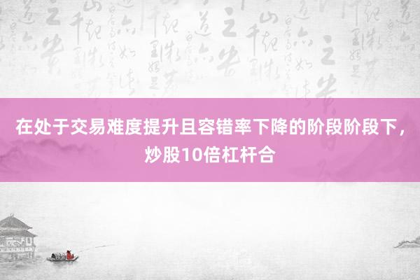 在处于交易难度提升且容错率下降的阶段阶段下，炒股10倍杠杆合