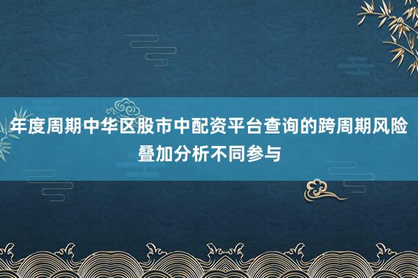 年度周期中华区股市中配资平台查询的跨周期风险叠加分析不同参与