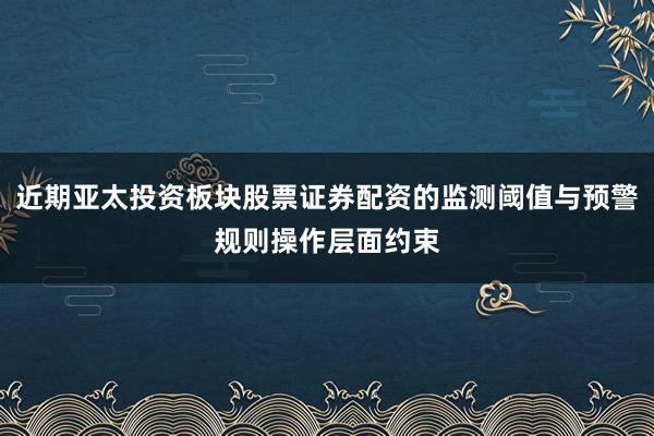 近期亚太投资板块股票证券配资的监测阈值与预警规则操作层面约束