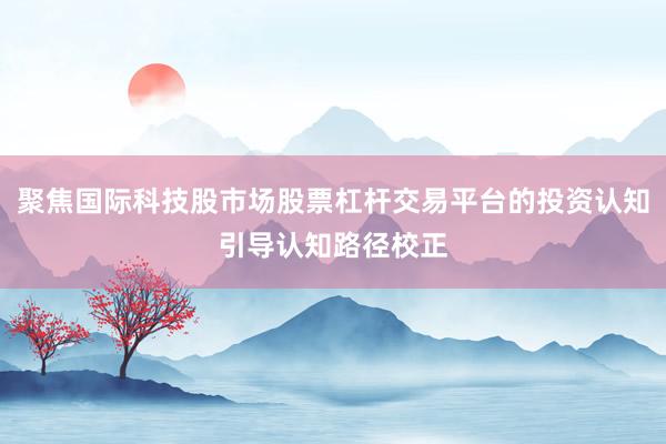 聚焦国际科技股市场股票杠杆交易平台的投资认知引导认知路径校正