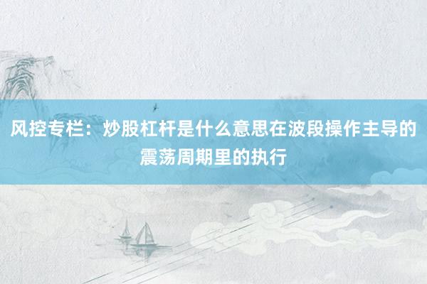 风控专栏：炒股杠杆是什么意思在波段操作主导的震荡周期里的执行