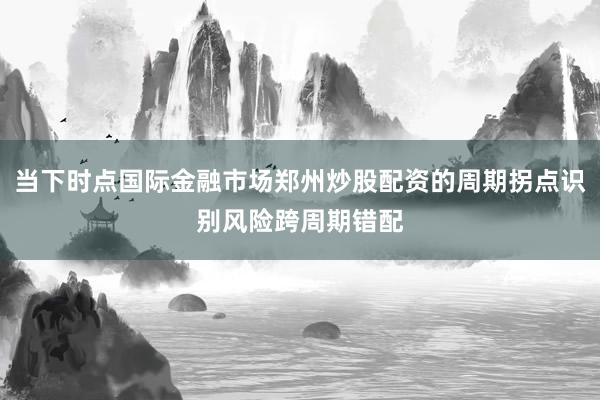 当下时点国际金融市场郑州炒股配资的周期拐点识别风险跨周期错配