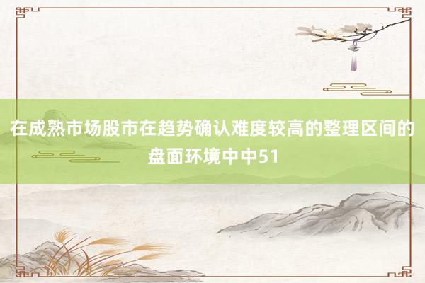 在成熟市场股市在趋势确认难度较高的整理区间的盘面环境中中51