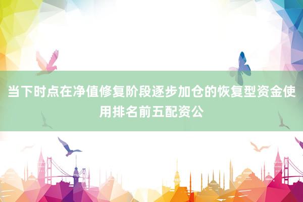 当下时点在净值修复阶段逐步加仓的恢复型资金使用排名前五配资公