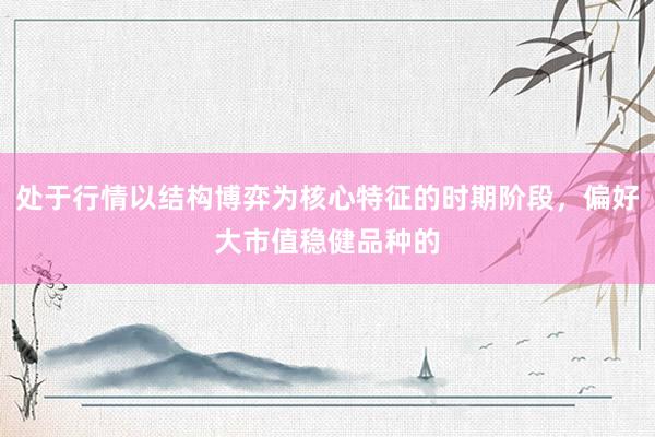 处于行情以结构博弈为核心特征的时期阶段，偏好大市值稳健品种的