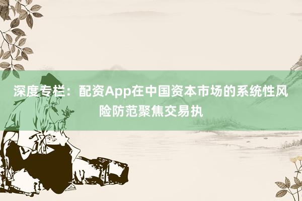 深度专栏：配资App在中国资本市场的系统性风险防范聚焦交易执