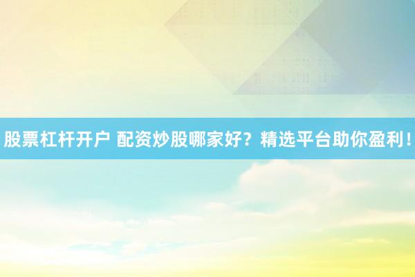 股票杠杆开户 配资炒股哪家好？精选平台助你盈利！