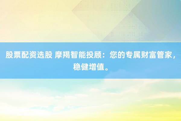 股票配资选股 摩羯智能投顾：您的专属财富管家，稳健增值。
