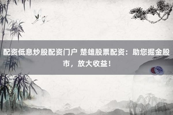 配资低息炒股配资门户 楚雄股票配资：助您掘金股市，放大收益！