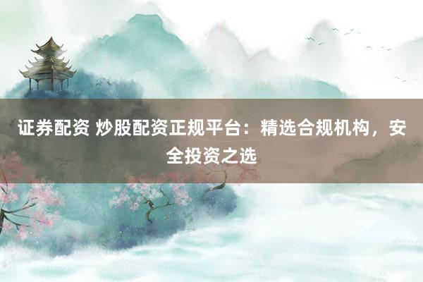 证券配资 炒股配资正规平台：精选合规机构，安全投资之选