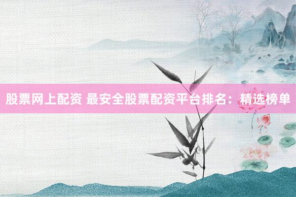 股票网上配资 最安全股票配资平台排名：精选榜单