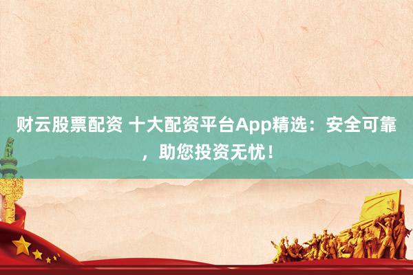 财云股票配资 十大配资平台App精选：安全可靠，助您投资无忧！