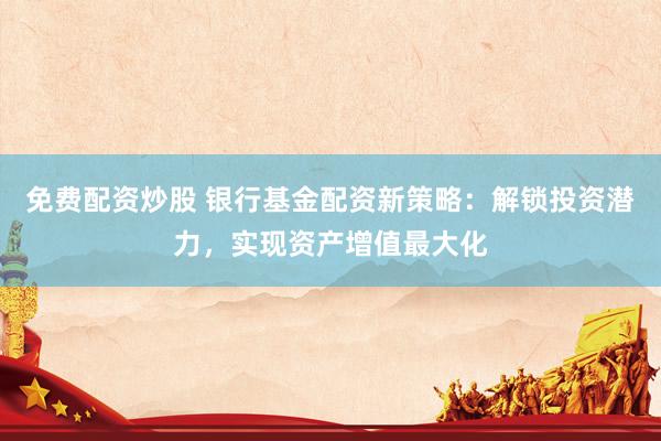 免费配资炒股 银行基金配资新策略：解锁投资潜力，实现资产增值最大化