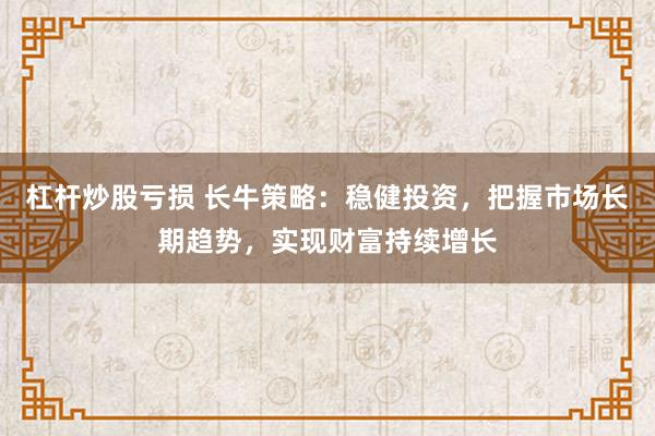 杠杆炒股亏损 长牛策略：稳健投资，把握市场长期趋势，实现财富持续增长