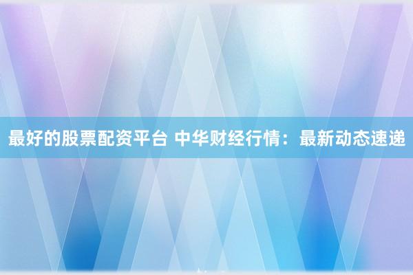 最好的股票配资平台 中华财经行情：最新动态速递