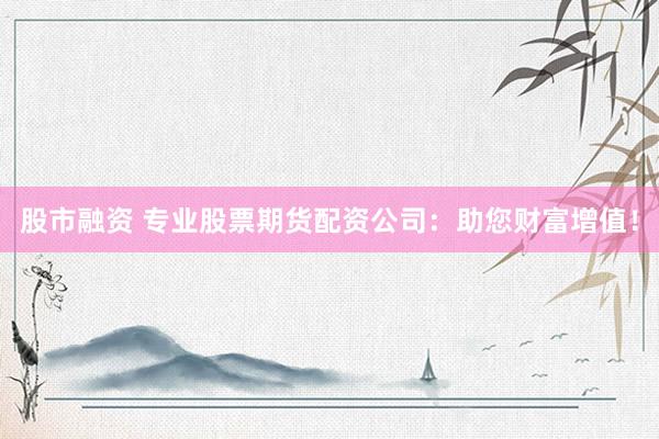 股市融资 专业股票期货配资公司：助您财富增值！