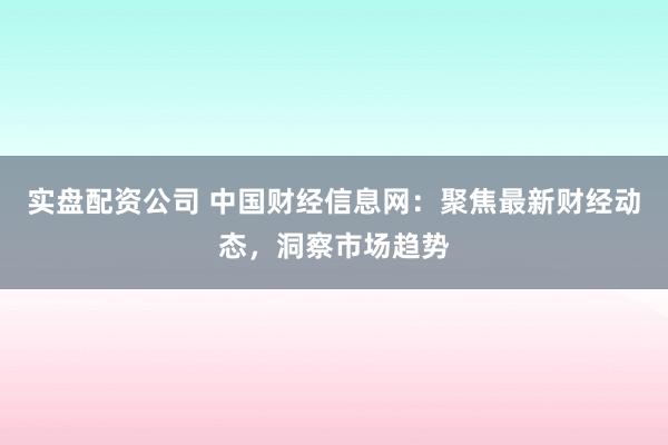 实盘配资公司 中国财经信息网：聚焦最新财经动态，洞察市场趋势