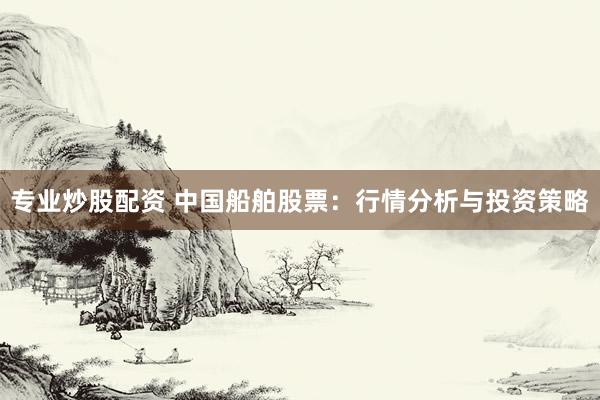 专业炒股配资 中国船舶股票：行情分析与投资策略