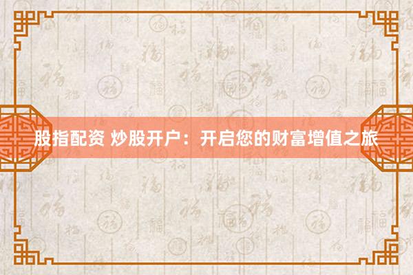 股指配资 炒股开户：开启您的财富增值之旅