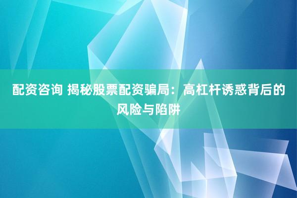 配资咨询 揭秘股票配资骗局：高杠杆诱惑背后的风险与陷阱