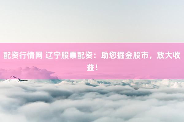 配资行情网 辽宁股票配资：助您掘金股市，放大收益！