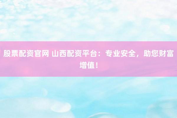 股票配资官网 山西配资平台：专业安全，助您财富增值！