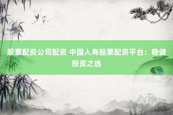 股票配资公司配资 中国人寿股票配资平台：稳健投资之选
