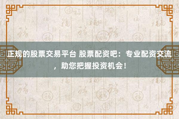正规的股票交易平台 股票配资吧：专业配资交流，助您把握投资机会！