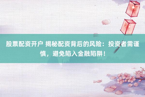 股票配资开户 揭秘配资背后的风险：投资者需谨慎，避免陷入金融陷阱！