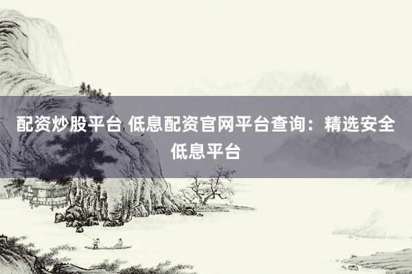 配资炒股平台 低息配资官网平台查询：精选安全低息平台