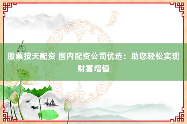 股票按天配资 国内配资公司优选：助您轻松实现财富增值