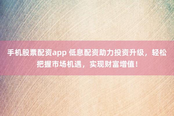 手机股票配资app 低息配资助力投资升级，轻松把握市场机遇，实现财富增值！