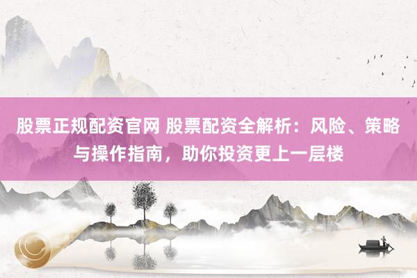 股票正规配资官网 股票配资全解析：风险、策略与操作指南，助你投资更上一层楼