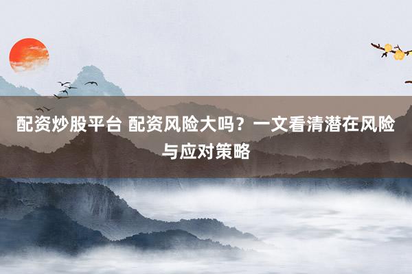 配资炒股平台 配资风险大吗？一文看清潜在风险与应对策略