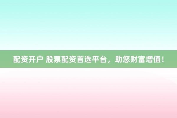 配资开户 股票配资首选平台，助您财富增值！
