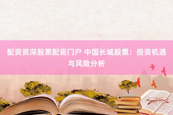 配资资深股票配资门户 中国长城股票：投资机遇与风险分析