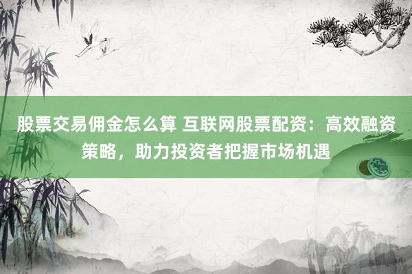 股票交易佣金怎么算 互联网股票配资：高效融资策略，助力投资者把握市场机遇