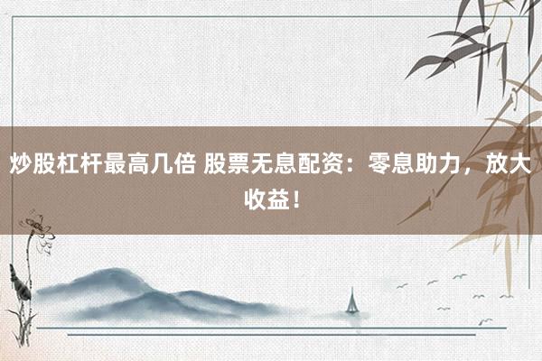 炒股杠杆最高几倍 股票无息配资：零息助力，放大收益！
