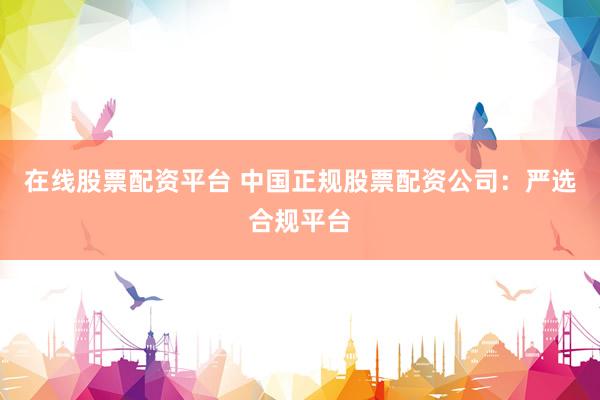 在线股票配资平台 中国正规股票配资公司：严选合规平台