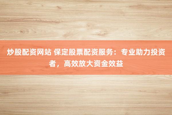 炒股配资网站 保定股票配资服务：专业助力投资者，高效放大资金效益