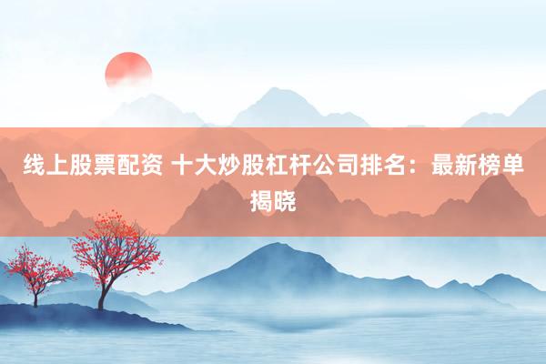 线上股票配资 十大炒股杠杆公司排名：最新榜单揭晓