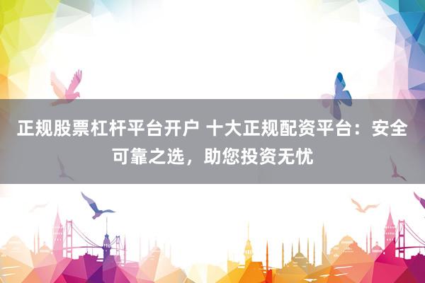 正规股票杠杆平台开户 十大正规配资平台：安全可靠之选，助您投资无忧