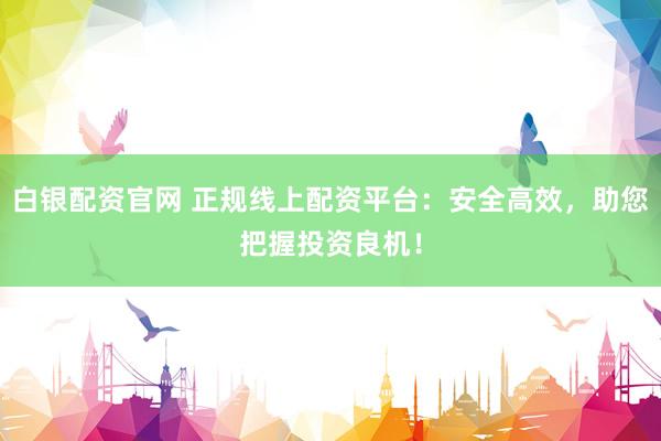 白银配资官网 正规线上配资平台：安全高效，助您把握投资良机！