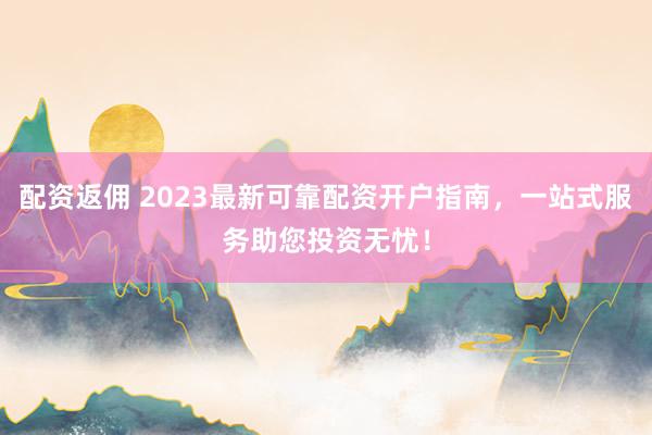 配资返佣 2023最新可靠配资开户指南，一站式服务助您投资无忧！