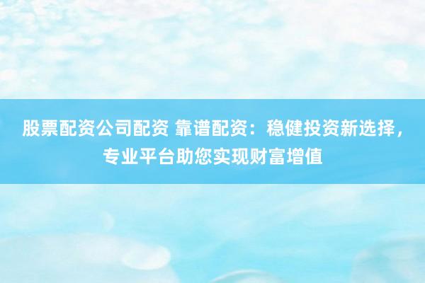 股票配资公司配资 靠谱配资：稳健投资新选择，专业平台助您实现财富增值