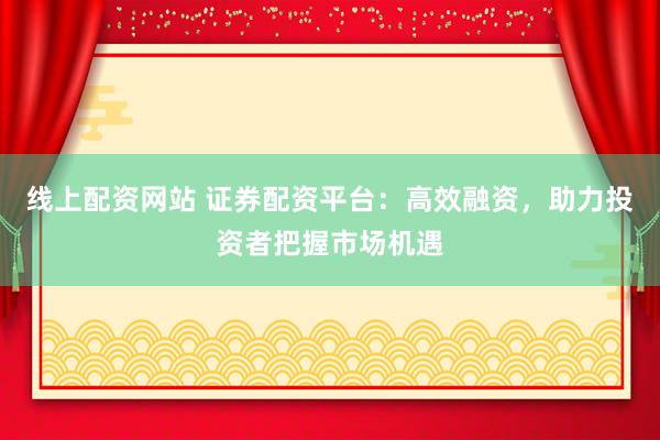 线上配资网站 证券配资平台：高效融资，助力投资者把握市场机遇