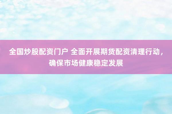 全国炒股配资门户 全面开展期货配资清理行动，确保市场健康稳定发展