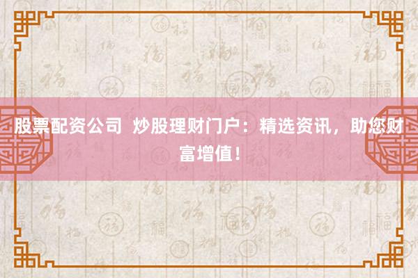 股票配资公司  炒股理财门户：精选资讯，助您财富增值！