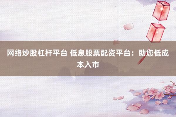 网络炒股杠杆平台 低息股票配资平台：助您低成本入市